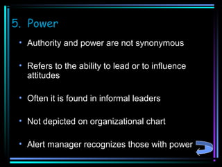 5. Power
• Authority and power are not synonymous
• Refers to the ability to lead or to influence
attitudes
• Often it is found in informal leaders
• Not depicted on organizational chart
• Alert manager recognizes those with power

 