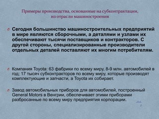 Примеры производства, основанные на субконтрактации,
из отрасли машиностроения
O Сегодня большинство машиностроительных предприятий

в мире являются сборочными, а деталями и узлами их
обеспечивают тысячи поставщиков и контракторов. С
другой стороны, специализированные производители
отдельных деталей поставляют их многим потребителям.

O Компания Toyota: 63 фабрики по всему миру, 8-9 млн. автомобилей в

год; 17 тысяч субконтракторов по всему миру, которые производят
комплектующие и запчасти, а Toyota их собирает.

O Завод автомобильных приборов для автомобилей, построенный

General Motors в Венгрии, обеспечивает этими приборами
разбросанные по всему миру предприятия корпорации.

slide
2

 