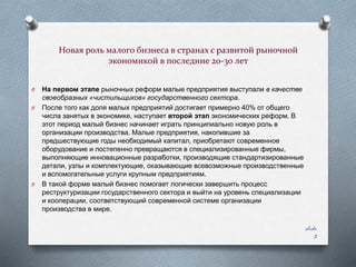 Новая роль малого бизнеса в странах с развитой рыночной
экономикой в последние 20-30 лет
O
O

O

На первом этапе рыночных реформ малые предприятия выступали в качестве
своеобразных «чистильщиков» государственного сектора.
После того как доля малых предприятий достигает примерно 40% от общего
числа занятых в экономике, наступает второй этап экономических реформ. В
этот период малый бизнес начинает играть принципиально новую роль в
организации производства. Малые предприятия, накопившие за
предшествующие годы необходимый капитал, приобретают современное
оборудование и постепенно превращаются в специализированные фирмы,
выполняющие инновационные разработки, производящие стандартизированные
детали, узлы и комплектующие, оказывающие всевозможные производственные
и вспомогательные услуги крупным предприятиям.
В такой форме малый бизнес помогает логически завершить процесс
реструктуризации государственного сектора и выйти на уровень специализации
и кооперации, соответствующий современной системе организации
производства в мире.
slide
3

 