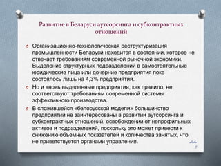 Развитие в Беларуси аутсорсинга и субконтрактных
отношений
O Организационно-технологическая реструктуризация

промышленности Беларуси находится в состоянии, которое не
отвечает требованиям современной рыночной экономики.
Выделение структурных подразделений в самостоятельные
юридические лица или дочерние предприятия пока
состоялось лишь на 4,3% предприятий.
O Но и вновь выделенные предприятия, как правило, не
соответствуют требованиям современной системы
эффективного производства.
O В сложившейся «белорусской модели» большинство
предприятий не заинтересованы в развитии аутсорсинга и
субконтрактных отношений, освобождении от непрофильных
активов и подразделений, поскольку это может привести к
снижению объемных показателей и количества занятых, что
не приветствуется органами управления.
slide
5

 