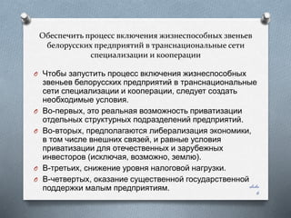 Обеспечить процесс включения жизнеспособных звеньев
белорусских предприятий в транснациональные сети
специализации и кооперации
O Чтобы запустить процесс включения жизнеспособных

O
O

O
O

звеньев белорусских предприятий в транснациональные
сети специализации и кооперации, следует создать
необходимые условия.
Во-первых, это реальная возможность приватизации
отдельных структурных подразделений предприятий.
Во-вторых, предполагаются либерализация экономики,
в том числе внешних связей, и равные условия
приватизации для отечественных и зарубежных
инвесторов (исключая, возможно, землю).
В-третьих, снижение уровня налоговой нагрузки.
В-четвертых, оказание существенной государственной
slide
поддержки малым предприятиям.

6

 