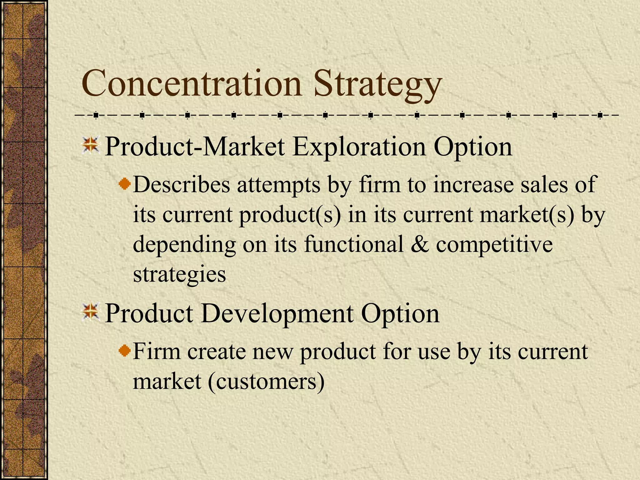 Concentration Strategy
Product-Market Exploration Option
Describes attempts by firm to increase sales of
its current product(s) in its current market(s) by
depending on its functional & competitive
strategies
Product Development Option
Firm create new product for use by its current
market (customers)
 