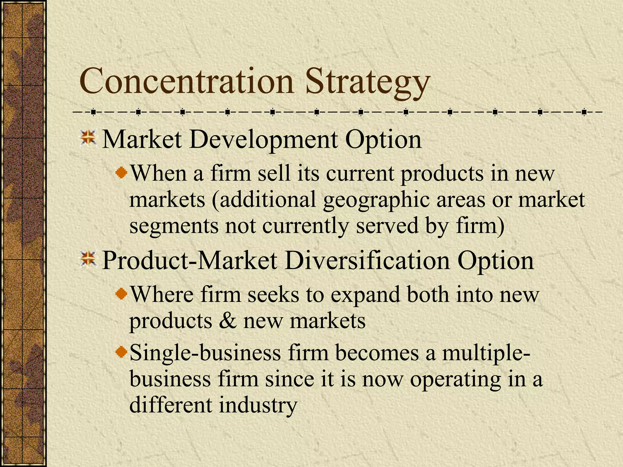 Concentration Strategy
Market Development Option
When a firm sell its current products in new
markets (additional geographic areas or market
segments not currently served by firm)
Product-Market Diversification Option
Where firm seeks to expand both into new
products & new markets
Single-business firm becomes a multiple-
business firm since it is now operating in a
different industry
 