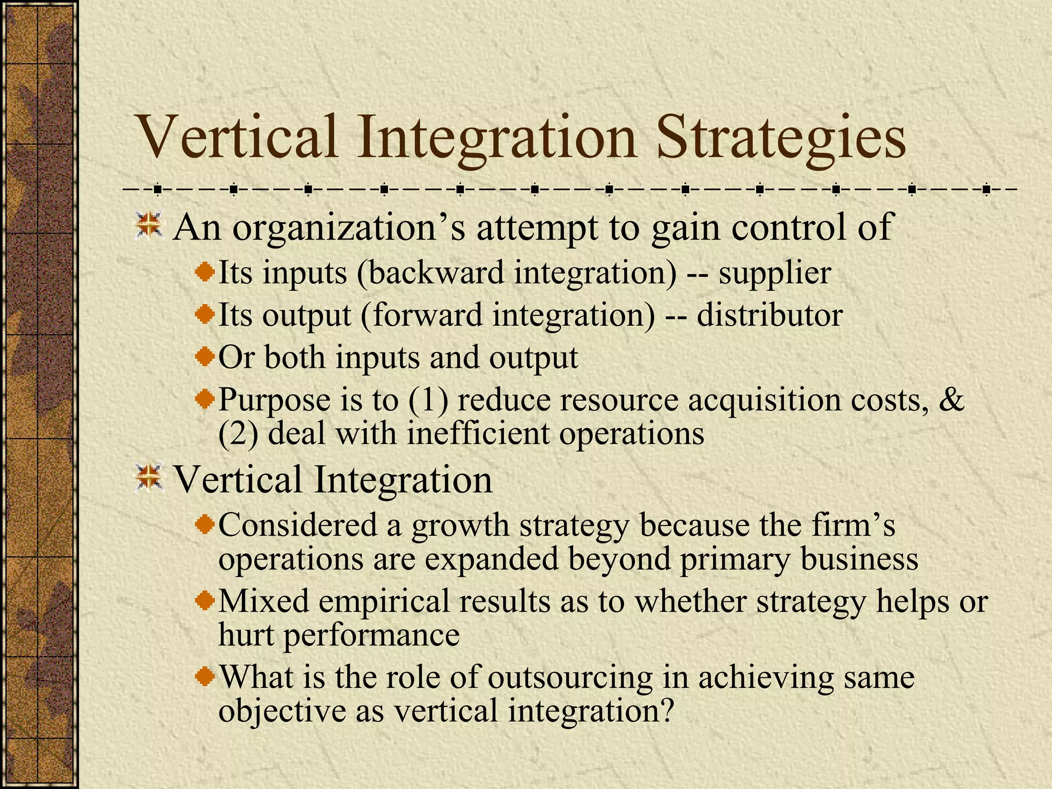 Vertical Integration Strategies
An organization’s attempt to gain control of
Its inputs (backward integration) -- supplier
Its output (forward integration) -- distributor
Or both inputs and output
Purpose is to (1) reduce resource acquisition costs, &
(2) deal with inefficient operations
Vertical Integration
Considered a growth strategy because the firm’s
operations are expanded beyond primary business
Mixed empirical results as to whether strategy helps or
hurt performance
What is the role of outsourcing in achieving same
objective as vertical integration?
 