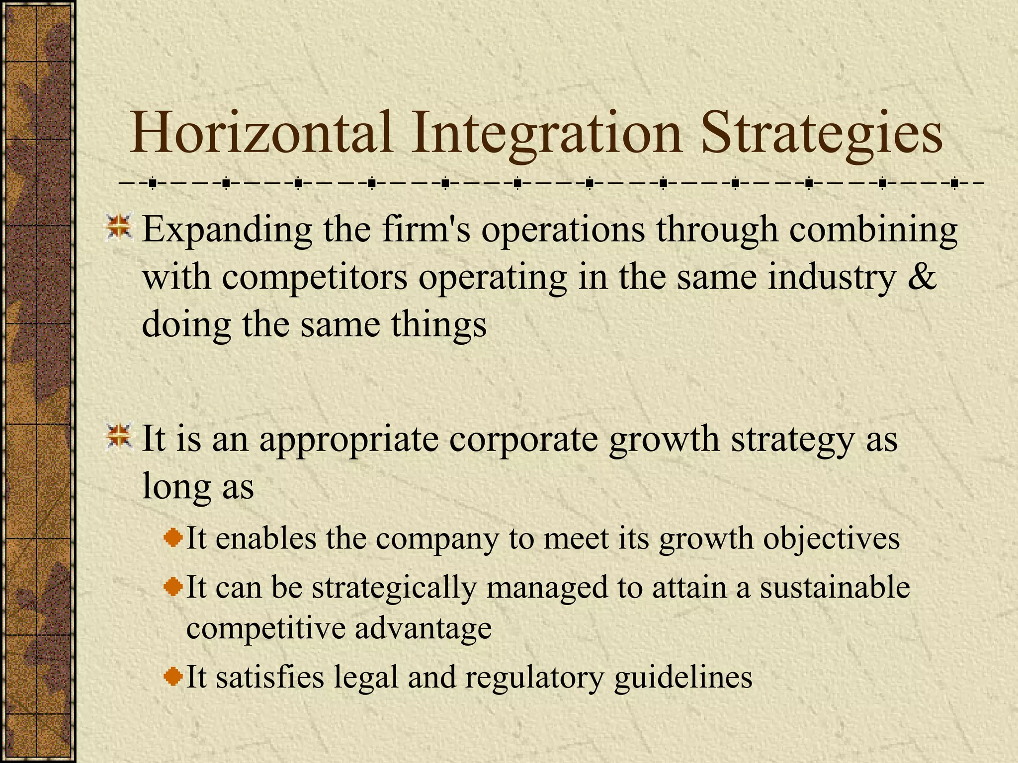 Horizontal Integration Strategies
Expanding the firm's operations through combining
with competitors operating in the same industry &
doing the same things
It is an appropriate corporate growth strategy as
long as
It enables the company to meet its growth objectives
It can be strategically managed to attain a sustainable
competitive advantage
It satisfies legal and regulatory guidelines
 