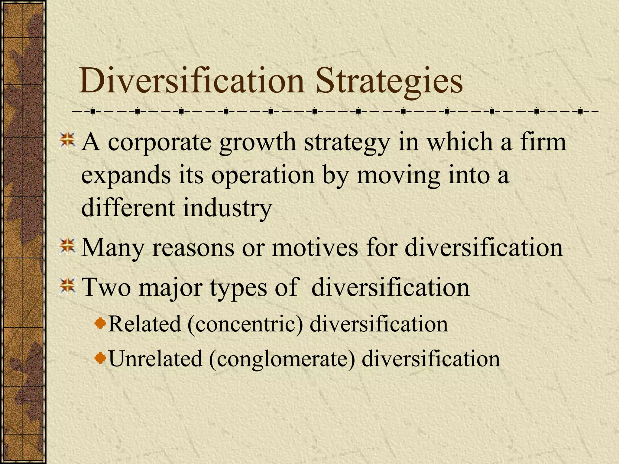 Diversification Strategies
A corporate growth strategy in which a firm
expands its operation by moving into a
different industry
Many reasons or motives for diversification
Two major types of diversification
Related (concentric) diversification
Unrelated (conglomerate) diversification
 