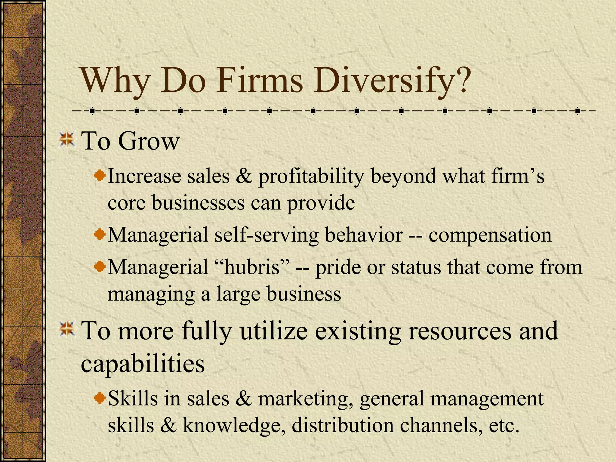 Why Do Firms Diversify?
To Grow
Increase sales & profitability beyond what firm’s
core businesses can provide
Managerial self-serving behavior -- compensation
Managerial “hubris” -- pride or status that come from
managing a large business
To more fully utilize existing resources and
capabilities
Skills in sales & marketing, general management
skills & knowledge, distribution channels, etc.
 