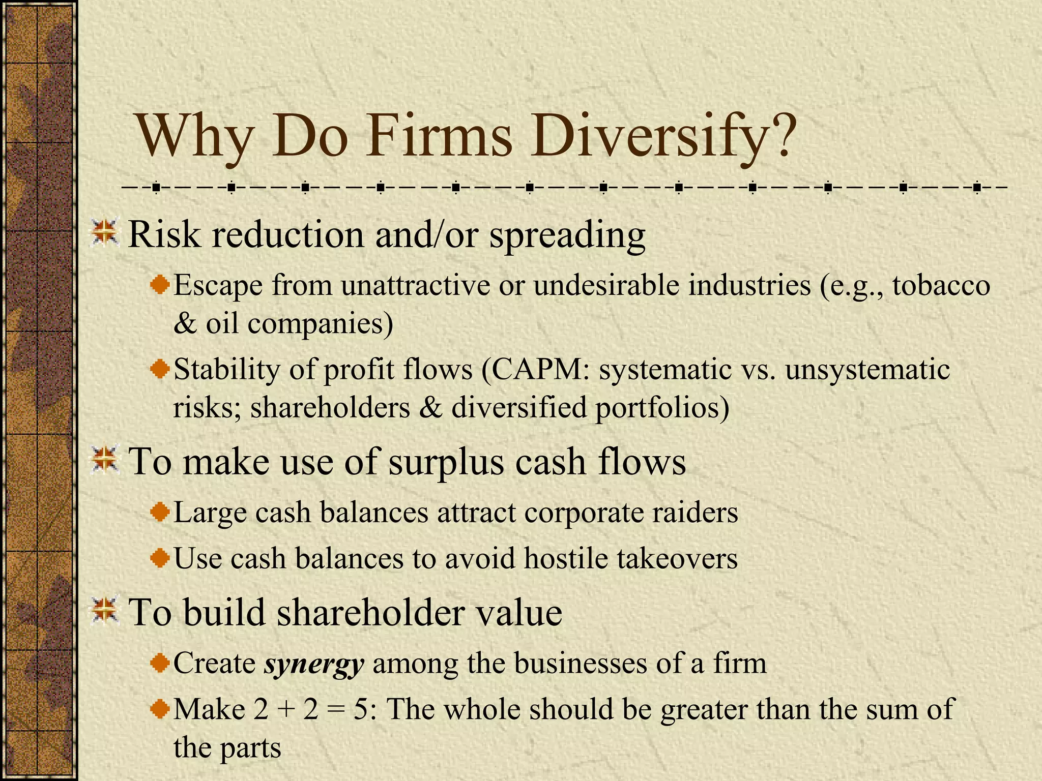 Why Do Firms Diversify?
Risk reduction and/or spreading
Escape from unattractive or undesirable industries (e.g., tobacco
& oil companies)
Stability of profit flows (CAPM: systematic vs. unsystematic
risks; shareholders & diversified portfolios)
To make use of surplus cash flows
Large cash balances attract corporate raiders
Use cash balances to avoid hostile takeovers
To build shareholder value
Create synergy among the businesses of a firm
Make 2 + 2 = 5: The whole should be greater than the sum of
the parts
 