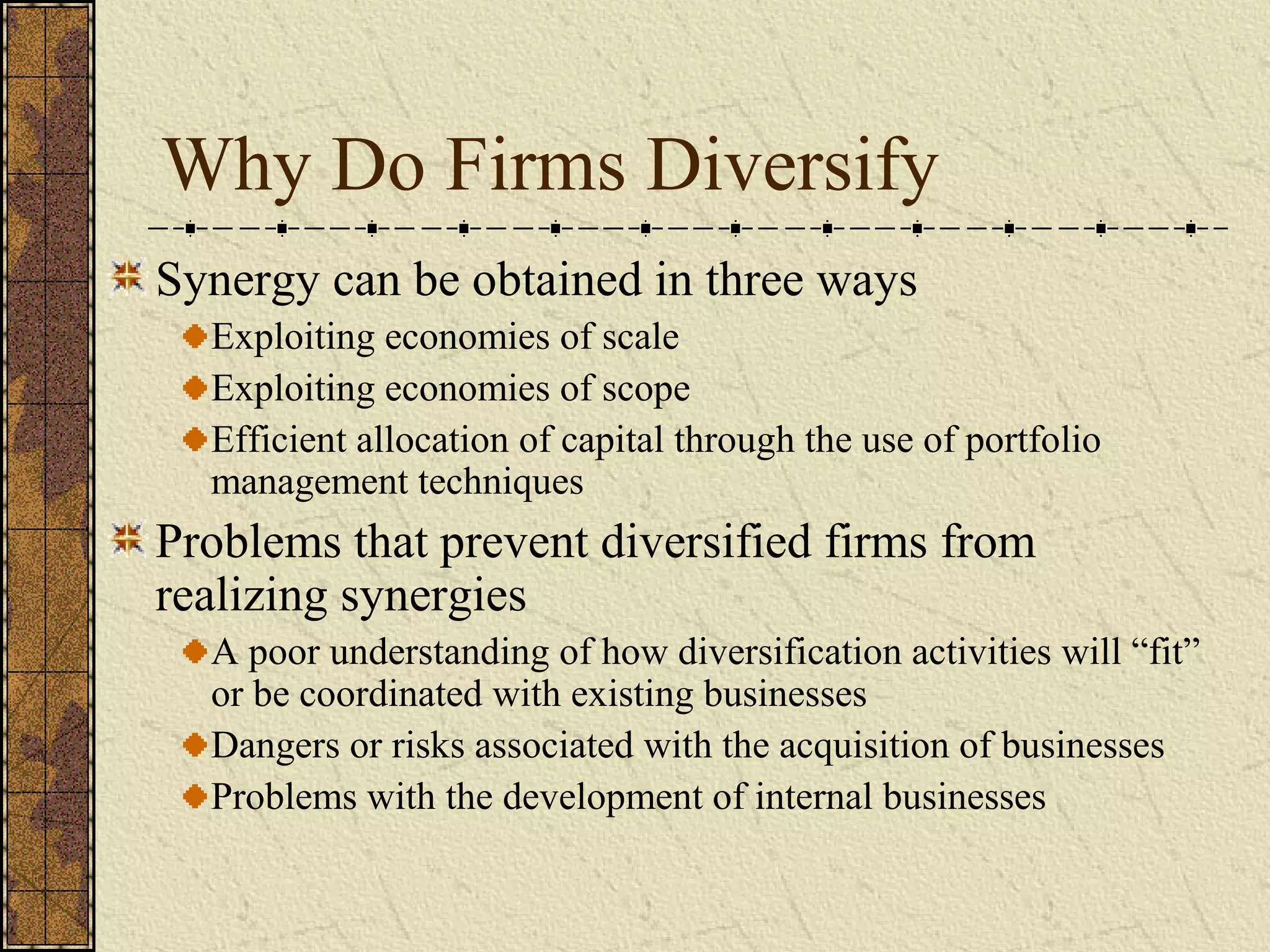 Why Do Firms Diversify
Synergy can be obtained in three ways
Exploiting economies of scale
Exploiting economies of scope
Efficient allocation of capital through the use of portfolio
management techniques
Problems that prevent diversified firms from
realizing synergies
A poor understanding of how diversification activities will “fit”
or be coordinated with existing businesses
Dangers or risks associated with the acquisition of businesses
Problems with the development of internal businesses
 