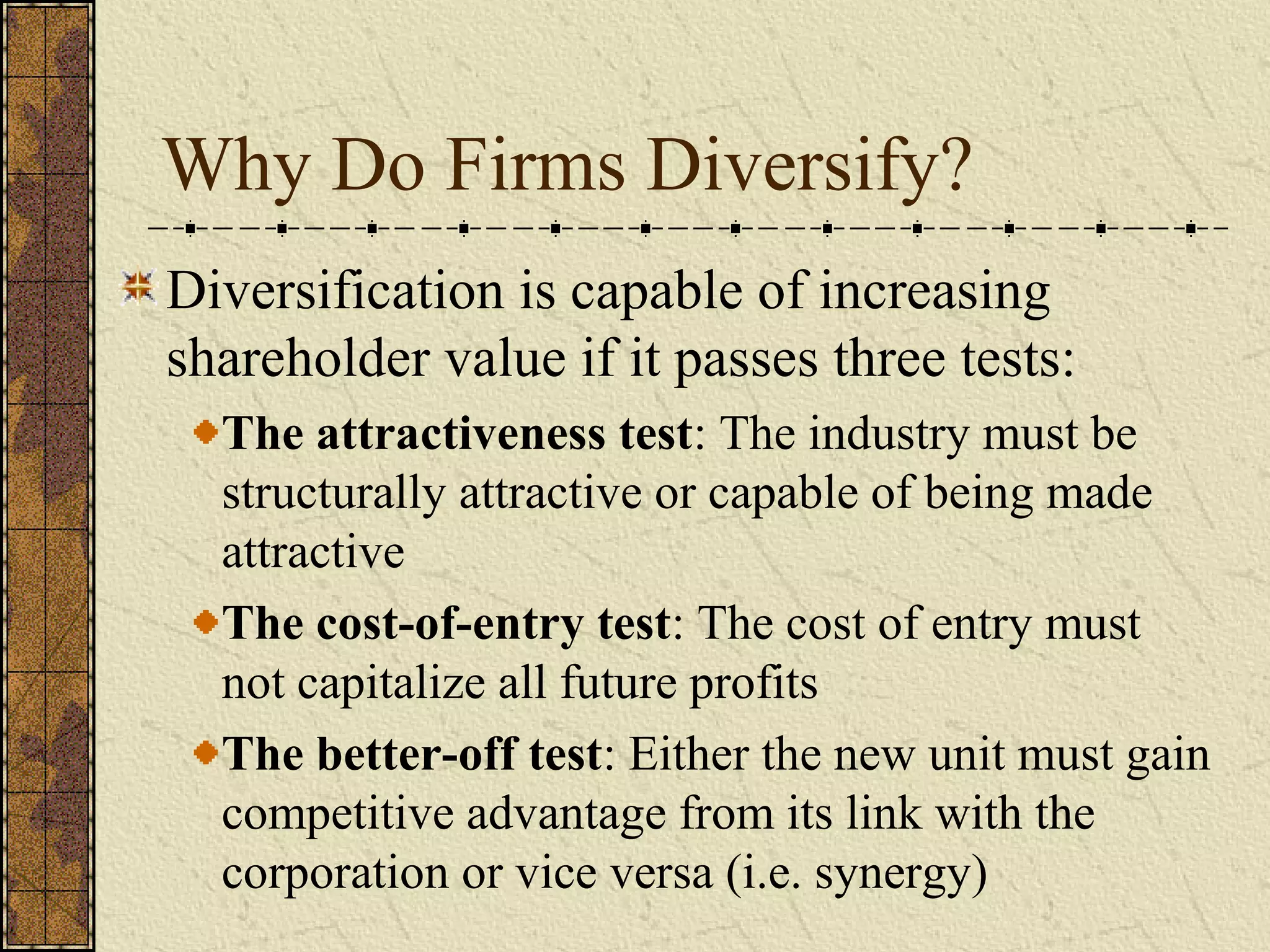 Why Do Firms Diversify?
Diversification is capable of increasing
shareholder value if it passes three tests:
The attractiveness test: The industry must be
structurally attractive or capable of being made
attractive
The cost-of-entry test: The cost of entry must
not capitalize all future profits
The better-off test: Either the new unit must gain
competitive advantage from its link with the
corporation or vice versa (i.e. synergy)
 