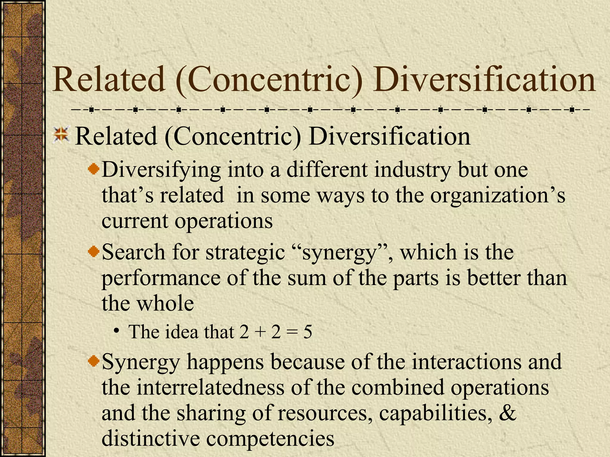 Related (Concentric) Diversification
Related (Concentric) Diversification
Diversifying into a different industry but one
that’s related in some ways to the organization’s
current operations
Search for strategic “synergy”, which is the
performance of the sum of the parts is better than
the whole
• The idea that 2 + 2 = 5
Synergy happens because of the interactions and
the interrelatedness of the combined operations
and the sharing of resources, capabilities, &
distinctive competencies
 