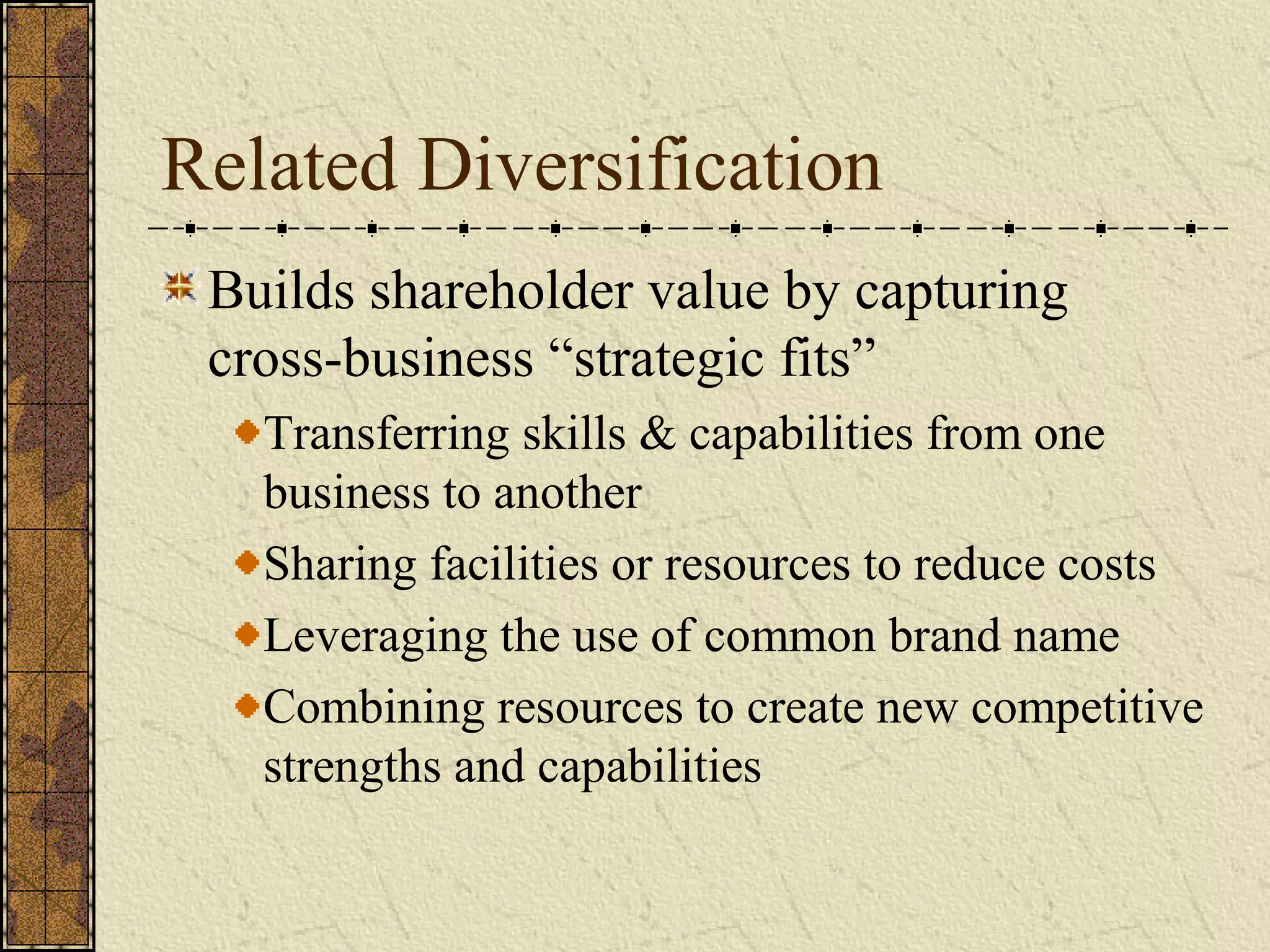 Related Diversification
Builds shareholder value by capturing
cross-business “strategic fits”
Transferring skills & capabilities from one
business to another
Sharing facilities or resources to reduce costs
Leveraging the use of common brand name
Combining resources to create new competitive
strengths and capabilities
 