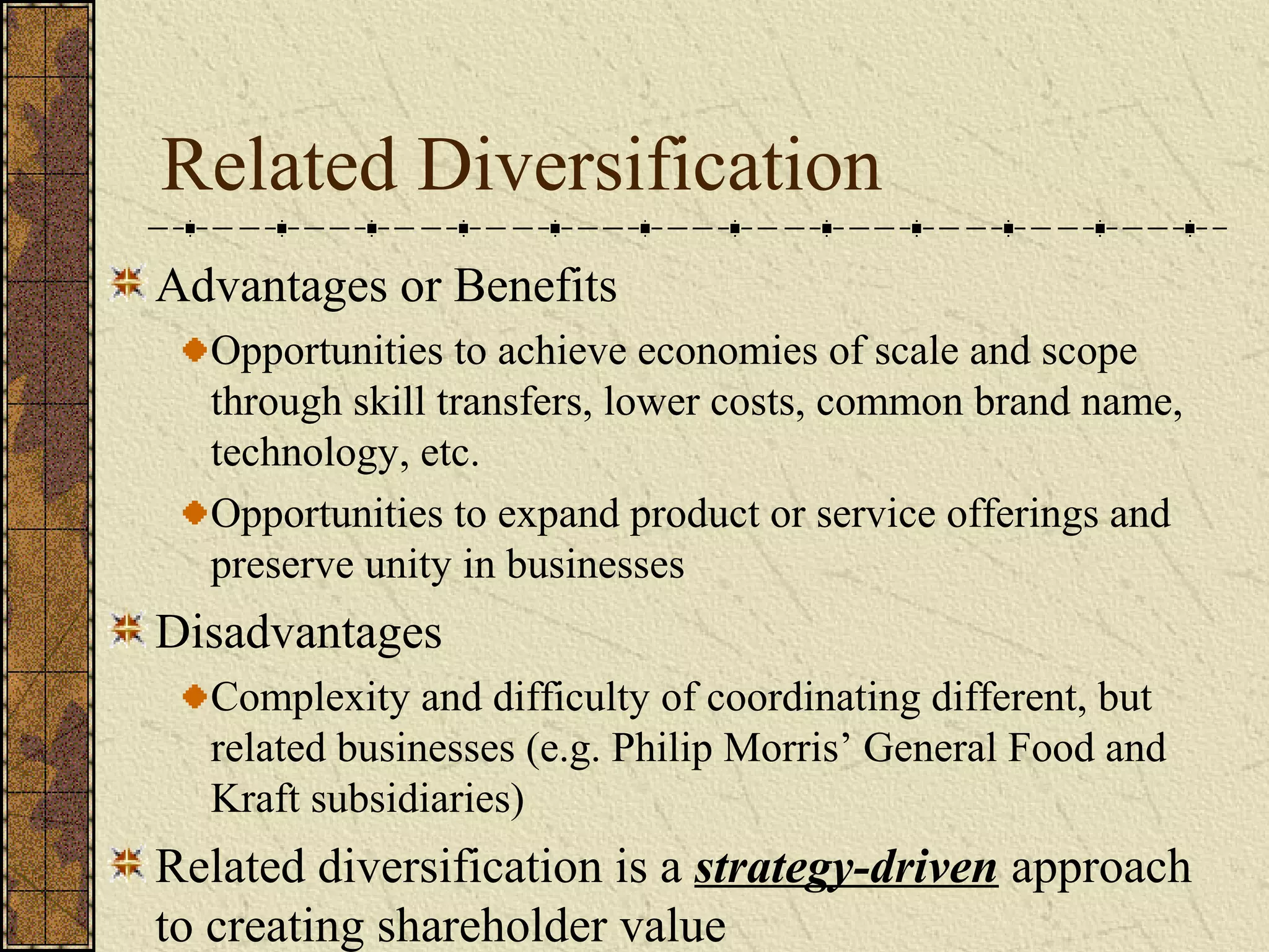 Related Diversification
Advantages or Benefits
Opportunities to achieve economies of scale and scope
through skill transfers, lower costs, common brand name,
technology, etc.
Opportunities to expand product or service offerings and
preserve unity in businesses
Disadvantages
Complexity and difficulty of coordinating different, but
related businesses (e.g. Philip Morris’ General Food and
Kraft subsidiaries)
Related diversification is a strategy-driven approach
to creating shareholder value
 