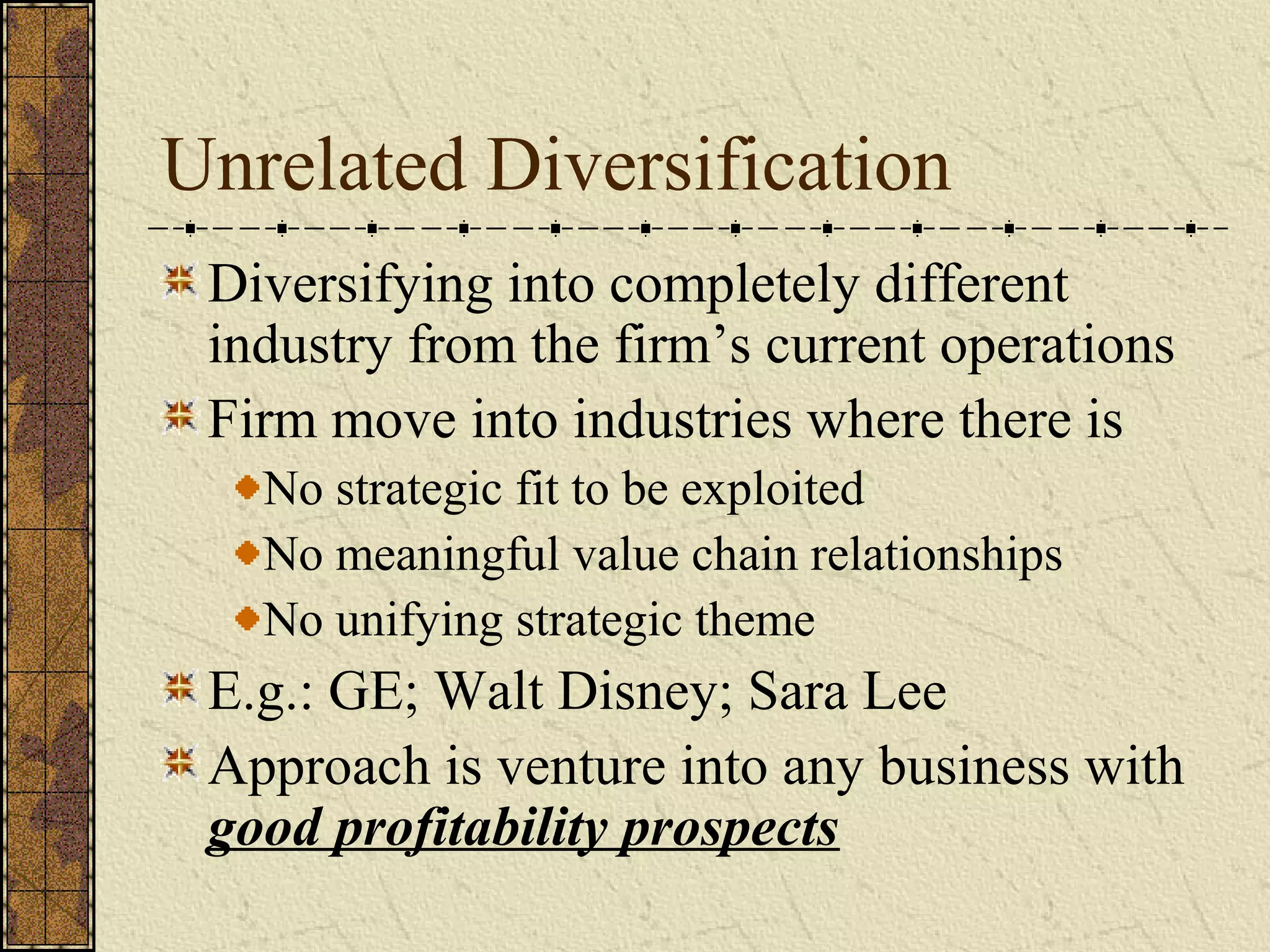 Unrelated Diversification
Diversifying into completely different
industry from the firm’s current operations
Firm move into industries where there is
No strategic fit to be exploited
No meaningful value chain relationships
No unifying strategic theme
E.g.: GE; Walt Disney; Sara Lee
Approach is venture into any business with
good profitability prospects
 