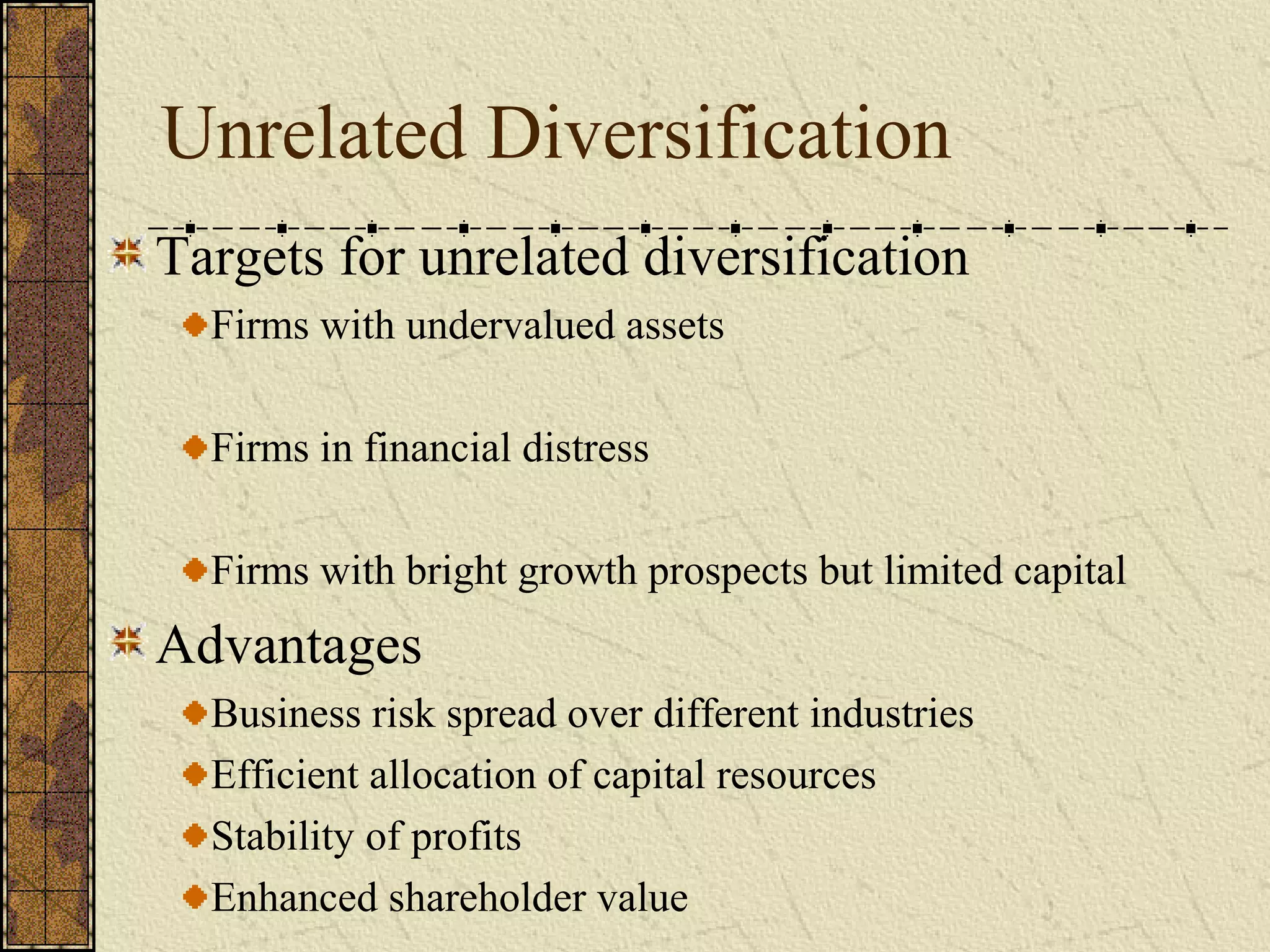 Unrelated Diversification
Targets for unrelated diversification
Firms with undervalued assets
Firms in financial distress
Firms with bright growth prospects but limited capital
Advantages
Business risk spread over different industries
Efficient allocation of capital resources
Stability of profits
Enhanced shareholder value
 