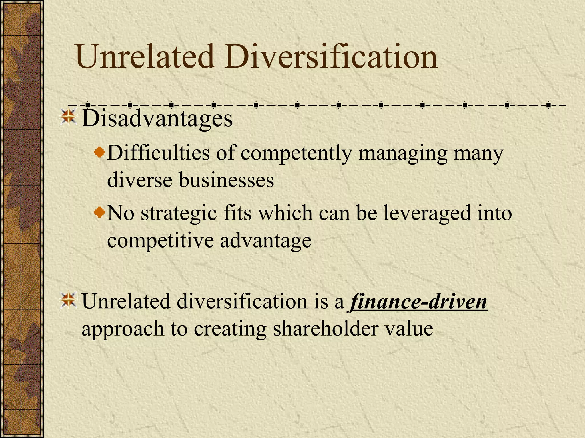 Unrelated Diversification
Disadvantages
Difficulties of competently managing many
diverse businesses
No strategic fits which can be leveraged into
competitive advantage
Unrelated diversification is a finance-driven
approach to creating shareholder value
 