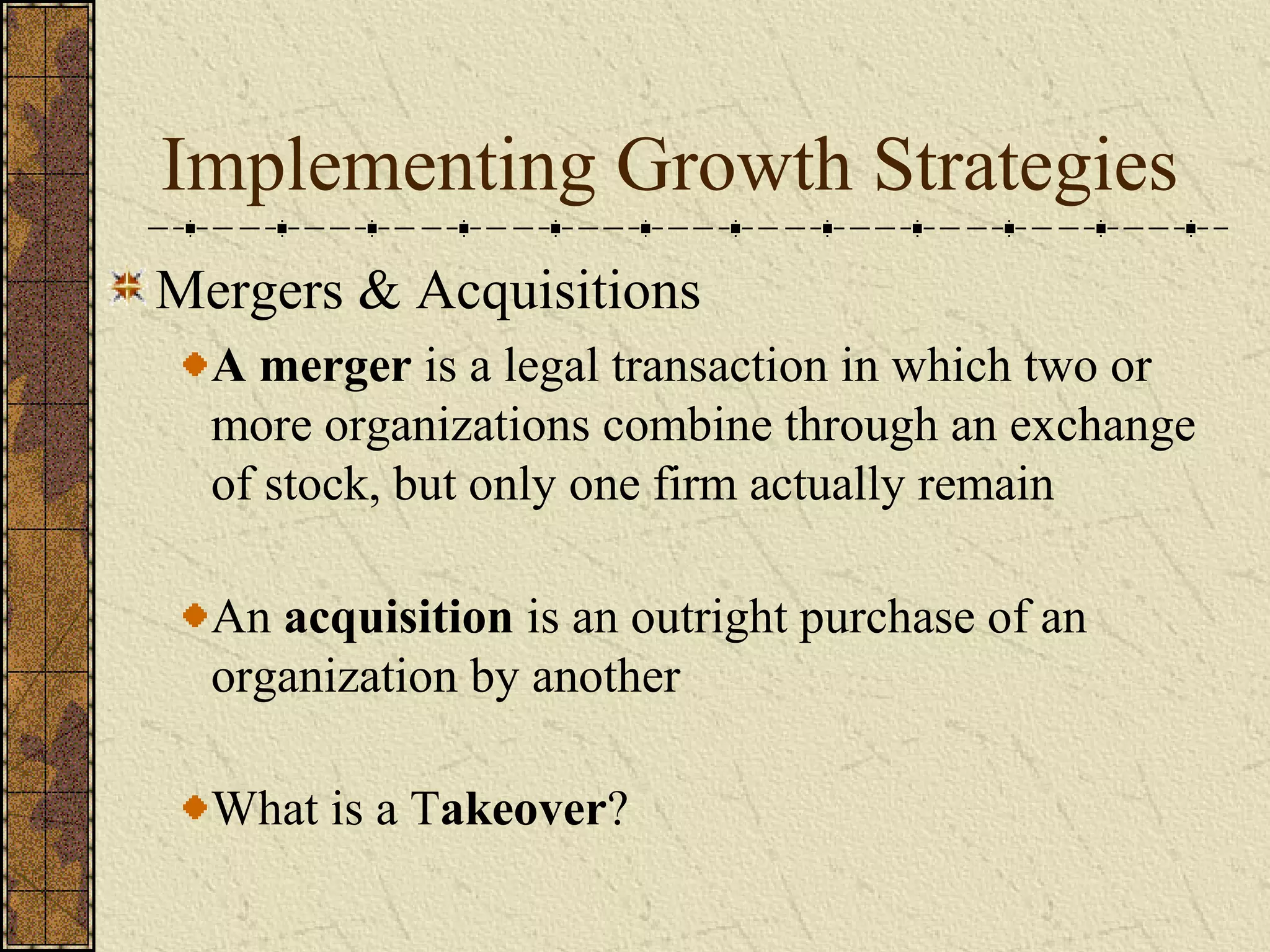 Implementing Growth Strategies
Mergers & Acquisitions
A merger is a legal transaction in which two or
more organizations combine through an exchange
of stock, but only one firm actually remain
An acquisition is an outright purchase of an
organization by another
What is a Takeover?
 