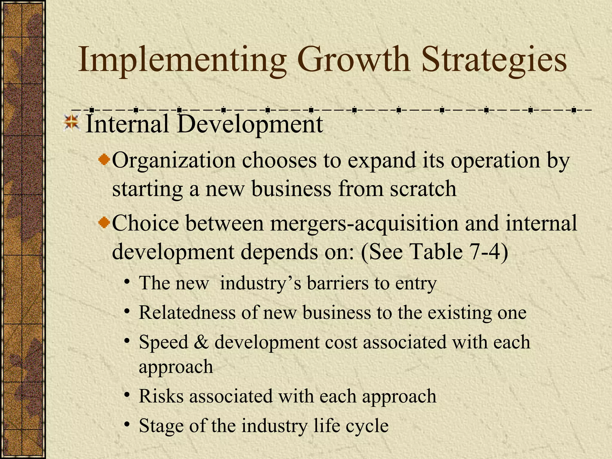 Implementing Growth Strategies
Internal Development
Organization chooses to expand its operation by
starting a new business from scratch
Choice between mergers-acquisition and internal
development depends on: (See Table 7-4)
• The new industry’s barriers to entry
• Relatedness of new business to the existing one
• Speed & development cost associated with each
approach
• Risks associated with each approach
• Stage of the industry life cycle
 