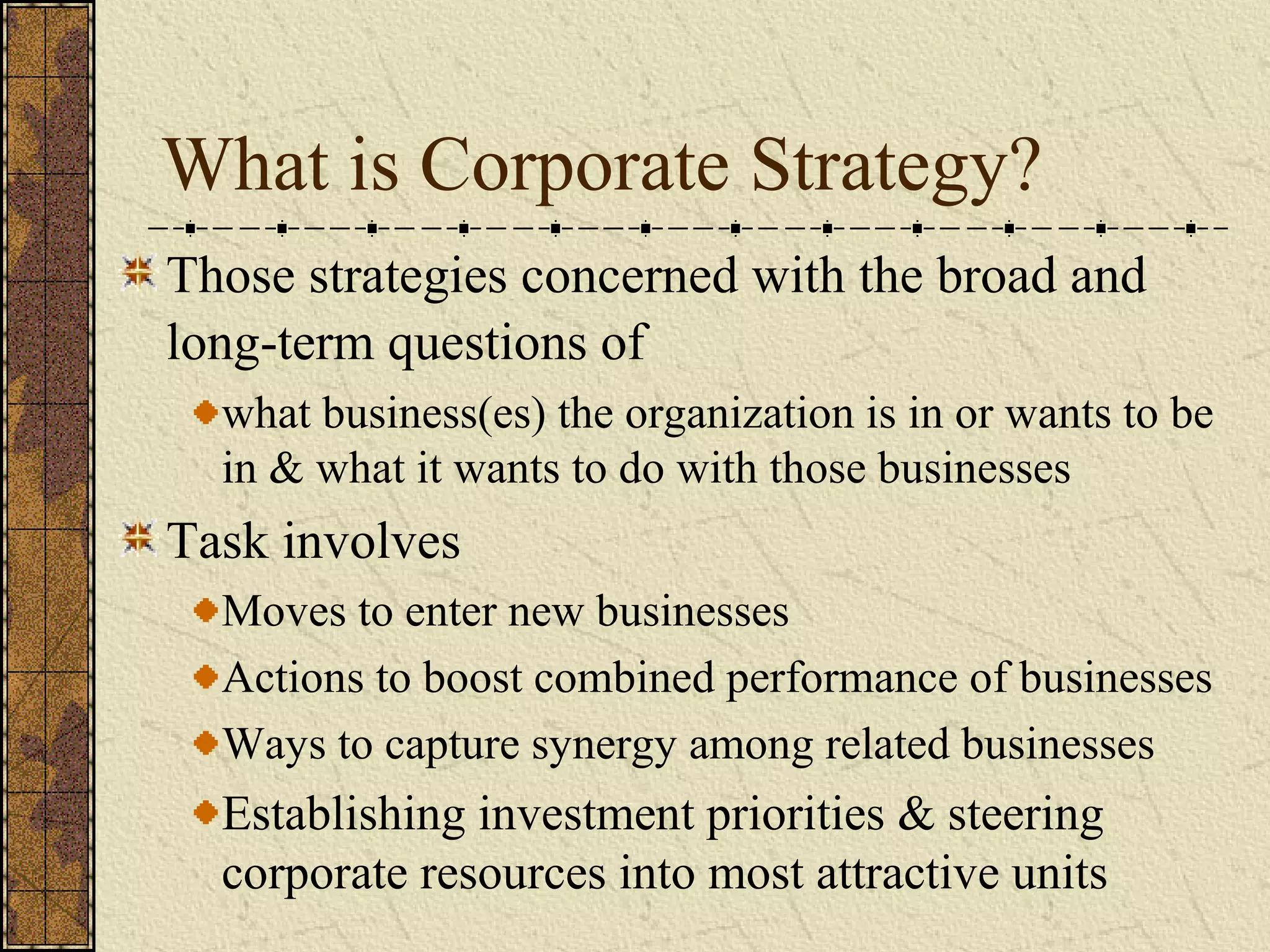 What is Corporate Strategy?
Those strategies concerned with the broad and
long-term questions of
what business(es) the organization is in or wants to be
in & what it wants to do with those businesses
Task involves
Moves to enter new businesses
Actions to boost combined performance of businesses
Ways to capture synergy among related businesses
Establishing investment priorities & steering
corporate resources into most attractive units
 