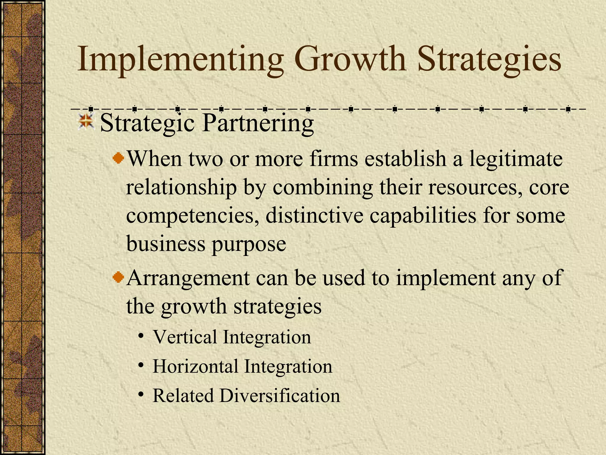 Implementing Growth Strategies
Strategic Partnering
When two or more firms establish a legitimate
relationship by combining their resources, core
competencies, distinctive capabilities for some
business purpose
Arrangement can be used to implement any of
the growth strategies
• Vertical Integration
• Horizontal Integration
• Related Diversification
 
