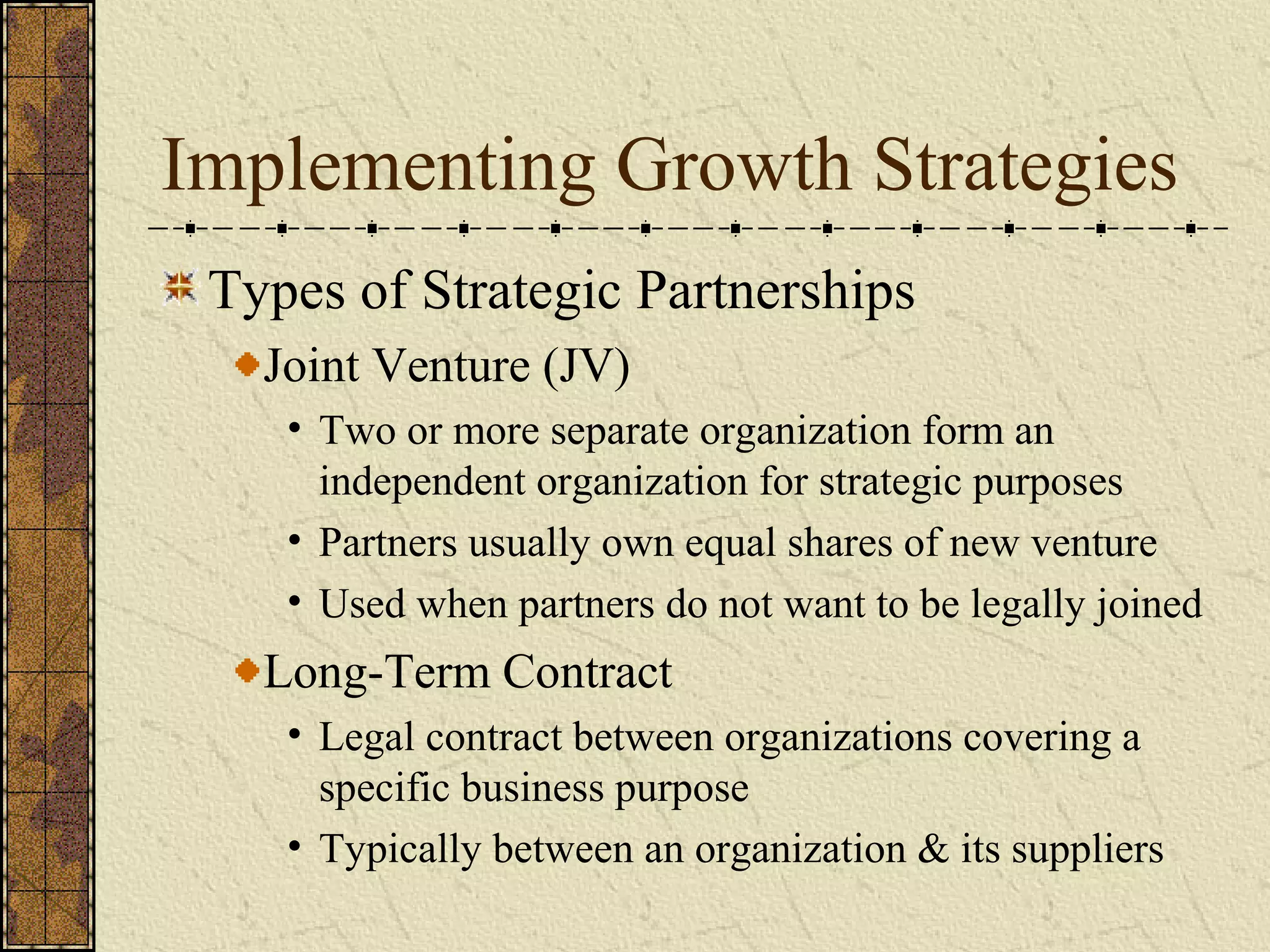 Implementing Growth Strategies
Types of Strategic Partnerships
Joint Venture (JV)
• Two or more separate organization form an
independent organization for strategic purposes
• Partners usually own equal shares of new venture
• Used when partners do not want to be legally joined
Long-Term Contract
• Legal contract between organizations covering a
specific business purpose
• Typically between an organization & its suppliers
 
