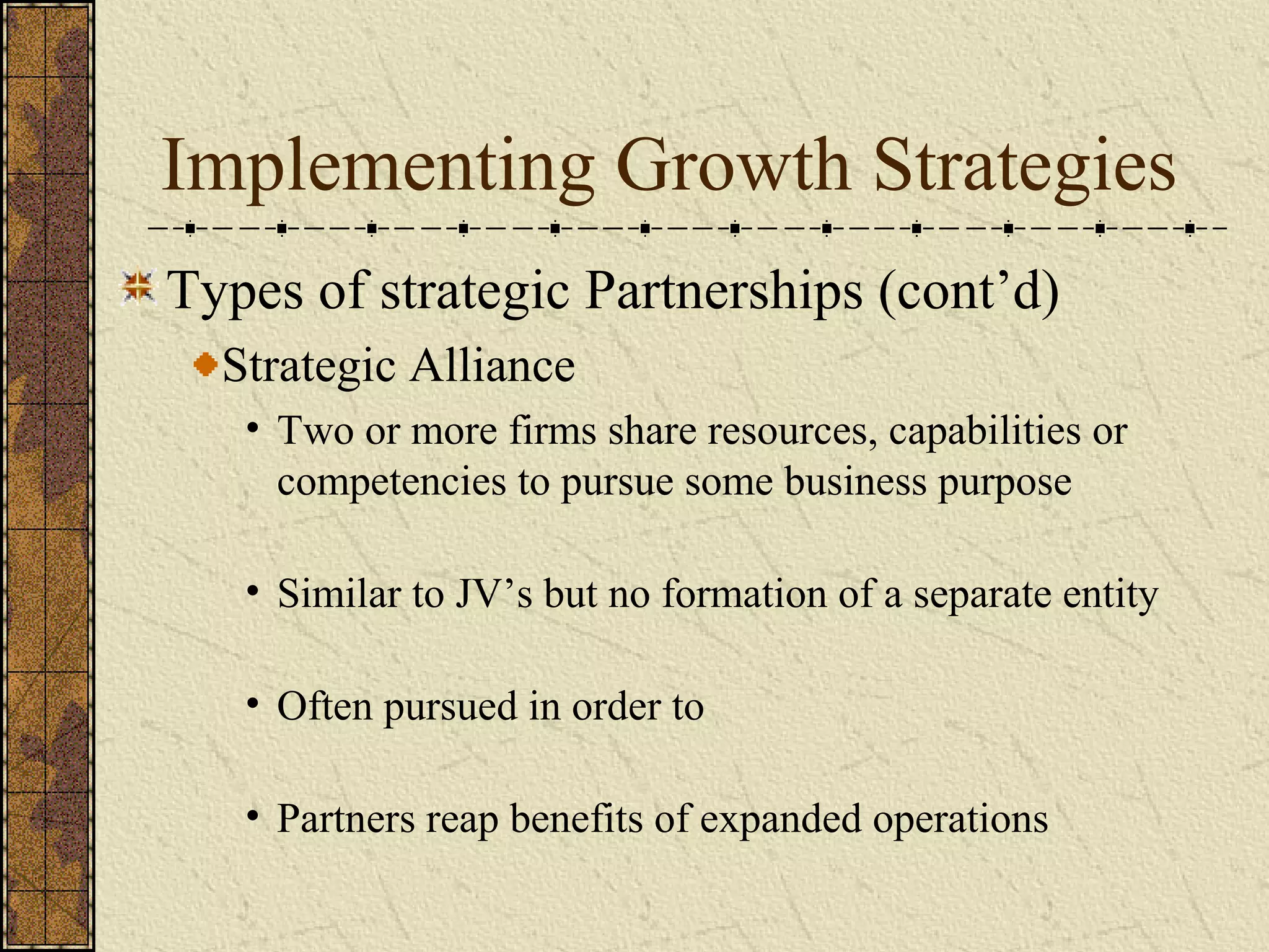 Implementing Growth Strategies
Types of strategic Partnerships (cont’d)
Strategic Alliance
• Two or more firms share resources, capabilities or
competencies to pursue some business purpose
• Similar to JV’s but no formation of a separate entity
• Often pursued in order to
• Partners reap benefits of expanded operations
 