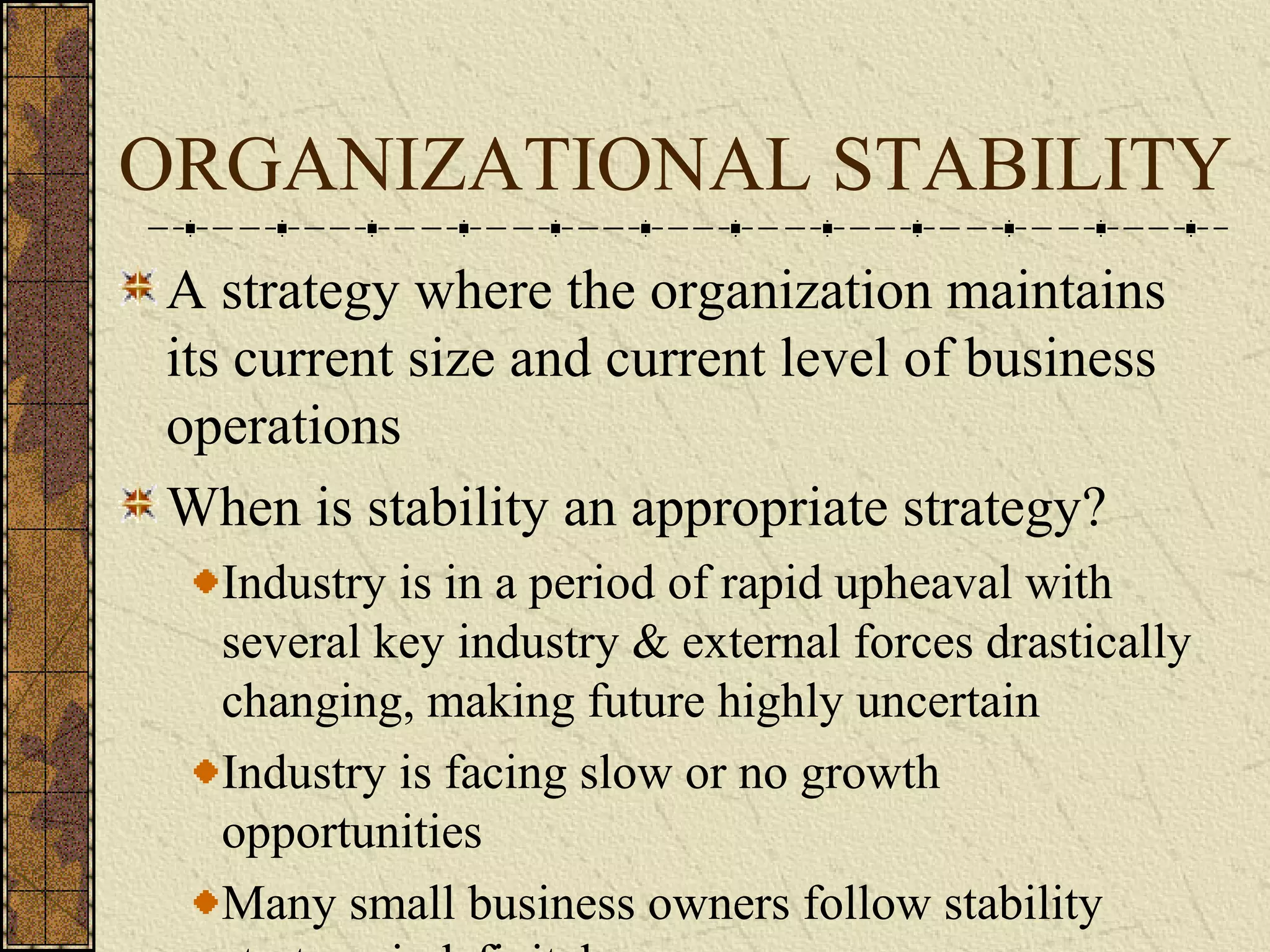 ORGANIZATIONAL STABILITY
A strategy where the organization maintains
its current size and current level of business
operations
When is stability an appropriate strategy?
Industry is in a period of rapid upheaval with
several key industry & external forces drastically
changing, making future highly uncertain
Industry is facing slow or no growth
opportunities
Many small business owners follow stability
 