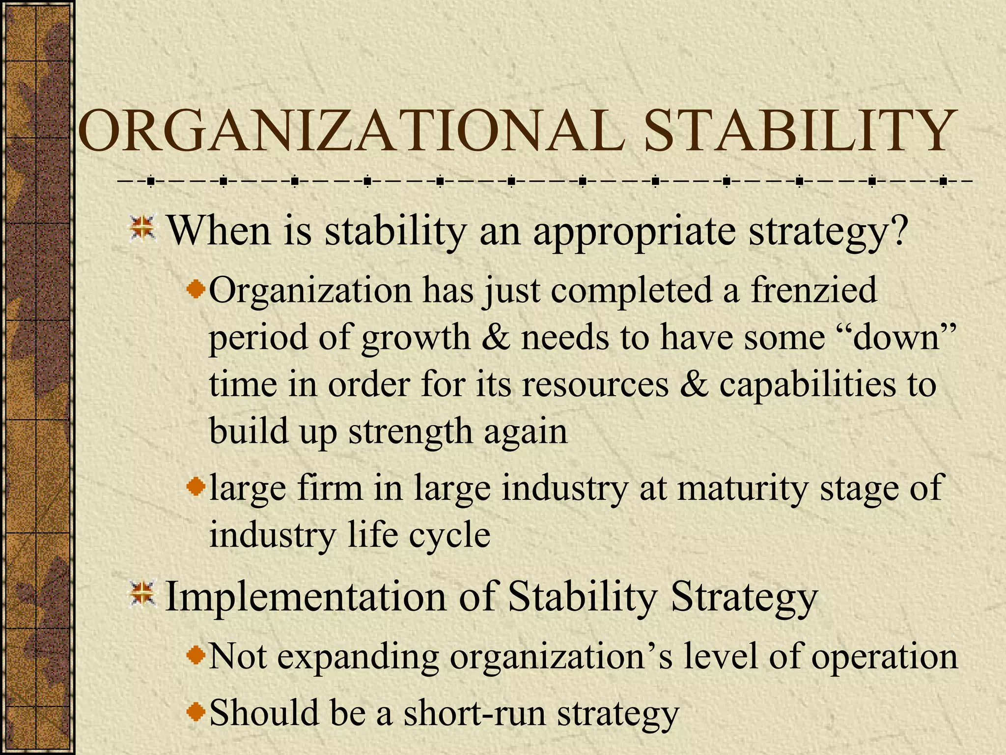 ORGANIZATIONAL STABILITY
When is stability an appropriate strategy?
Organization has just completed a frenzied
period of growth & needs to have some “down”
time in order for its resources & capabilities to
build up strength again
large firm in large industry at maturity stage of
industry life cycle
Implementation of Stability Strategy
Not expanding organization’s level of operation
Should be a short-run strategy
 