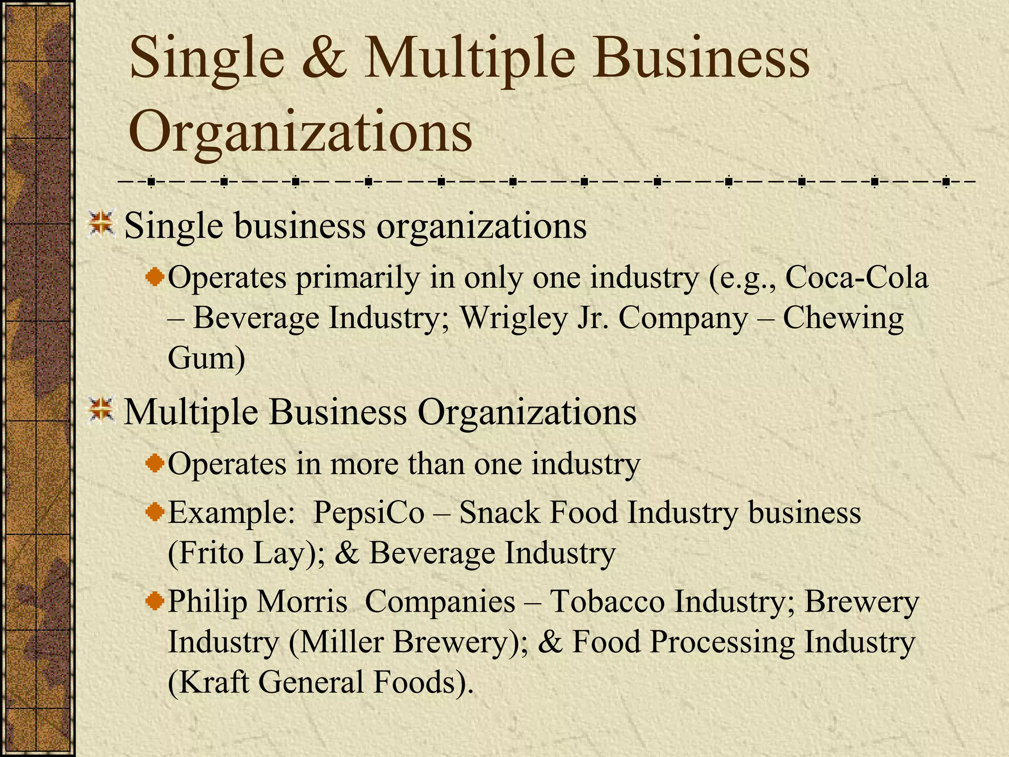 Single & Multiple Business
Organizations
Single business organizations
Operates primarily in only one industry (e.g., Coca-Cola
– Beverage Industry; Wrigley Jr. Company – Chewing
Gum)
Multiple Business Organizations
Operates in more than one industry
Example: PepsiCo – Snack Food Industry business
(Frito Lay); & Beverage Industry
Philip Morris Companies – Tobacco Industry; Brewery
Industry (Miller Brewery); & Food Processing Industry
(Kraft General Foods).
 