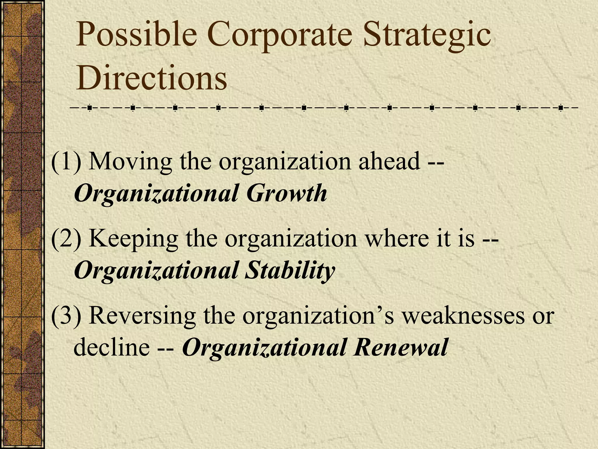 Possible Corporate Strategic
Directions
(1) Moving the organization ahead --
Organizational Growth
(2) Keeping the organization where it is --
Organizational Stability
(3) Reversing the organization’s weaknesses or
decline -- Organizational Renewal
 