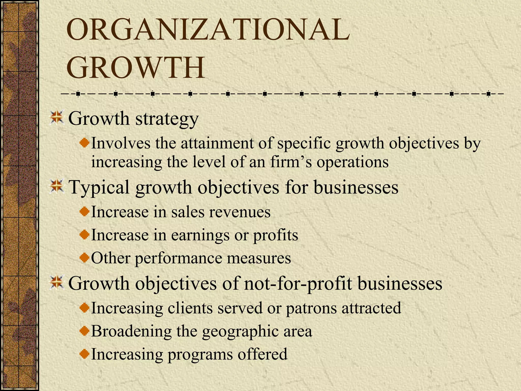 ORGANIZATIONAL
GROWTH
Growth strategy
Involves the attainment of specific growth objectives by
increasing the level of an firm’s operations
Typical growth objectives for businesses
Increase in sales revenues
Increase in earnings or profits
Other performance measures
Growth objectives of not-for-profit businesses
Increasing clients served or patrons attracted
Broadening the geographic area
Increasing programs offered
 