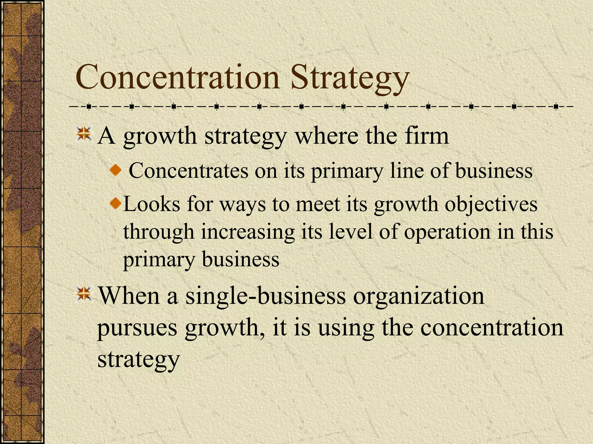 Concentration Strategy
A growth strategy where the firm
Concentrates on its primary line of business
Looks for ways to meet its growth objectives
through increasing its level of operation in this
primary business
When a single-business organization
pursues growth, it is using the concentration
strategy
 