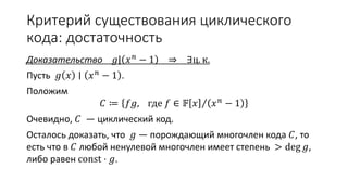 Критерий существования циклического
кода: достаточность
Доказательство 𝑔| 𝑥 𝑛 − 1 ⇒ ∃ц. к.
Пусть 𝑔 𝑥 ∣ 𝑥 𝑛 − 1 .
Положим
𝐶 ≔ 𝑓𝑔, где 𝑓 ∈ 𝔽 𝑥 𝑥 𝑛 − 1
Очевидно, 𝐶 — циклический код.
Осталось доказать, что 𝑔 — порождающий многочлен кода 𝐶, то
есть что в 𝐶 любой ненулевой многочлен имеет степень > deg 𝑔,
либо равен const ⋅ 𝑔.
 