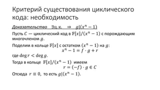 Критерий существования циклического
кода: необходимость
Доказательство ∃ц. к. ⇒ 𝑔| 𝑥 𝑛 − 1
Пусть 𝐶 — циклический код в 𝔽 𝑥 𝑥 𝑛
− 1 с порождающим
многочленом 𝑔.
Поделим в кольце 𝔽 𝑥 с остатком 𝑥 𝑛
− 1 на 𝑔:
𝑥 𝑛
− 1 = 𝑓 ⋅ 𝑔 + 𝑟
где deg 𝑟 < deg 𝑔.
Тогда в кольце 𝔽 𝑥 𝑥 𝑛 − 1 имеем
𝑟 = −𝑓 ⋅ 𝑔 ∈ 𝐶
Отсюда 𝑟 ≡ 0, то есть 𝑔| 𝑥 𝑛 − 1 .
 
