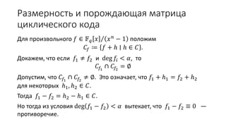 Размерность и порождающая матрица
циклического кода
Для произвольного 𝑓 ∈ 𝔽 𝑞 𝑥 𝑥 𝑛
− 1 положим
𝐶𝑓 ≔ 𝑓 + ℎ ∣ ℎ ∈ 𝐶 .
Докажем, что если 𝑓1 ≠ 𝑓2 и deg 𝑓𝑖 < 𝛼, то
𝐶𝑓1
∩ 𝐶𝑓2
= ∅
Допустим, что 𝐶𝑓1
∩ 𝐶𝑓2
≠ ∅. Это означает, что 𝑓1 + ℎ1 = 𝑓2 + ℎ2
для некоторых ℎ1, ℎ2 ∈ 𝐶.
Тогда 𝑓1 − 𝑓2 = ℎ2 − ℎ1 ∈ 𝐶.
Но тогда из условия deg 𝑓1 − 𝑓2 < 𝛼 вытекает, что 𝑓1 − 𝑓2 ≡ 0 —
противоречие.
 