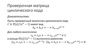 Проверочная матрица
циклического кода
Доказательство:
Пусть проверочный многочлен циклического кода
𝐶 ⊆ 𝔽 𝑥 𝑥 𝑛 − 1 имеет вид
ℎ0 + ℎ1 𝑥 + ⋯ + ℎ 𝑛−𝛼 𝑥 𝑛−𝛼
Для любого многочлена
𝑐0 + 𝑐1 𝑥 + ⋯ + 𝑐 𝑛−1 𝑥 𝑛−1
∈ 𝐶
в кольце 𝔽 𝑥 𝑥 𝑛 − 1 выполнено равенство
𝑐0 + 𝑐1 𝑥 + ⋯ + 𝑐 𝑛−1 𝑥 𝑛−1
⋅ ℎ0 + ℎ1 𝑥 + ⋯ + ℎ 𝑛−𝛼 𝑥 𝑛−𝛼
= 0
 