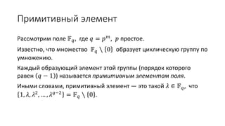 Примитивный элемент
Рассмотрим поле 𝔽 𝑞, где 𝑞 = 𝑝 𝑚
, 𝑝 простое.
Известно, что множество 𝔽 𝑞 ∖ 0 образует циклическую группу по
умножению.
Каждый образующий элемент этой группы (порядок которого
равен 𝑞 − 1 ) называется примитивным элементом поля.
Иными словами, примитивный элемент — это такой 𝜆 ∈ 𝔽 𝑞, что
1, 𝜆, 𝜆2
, … , 𝜆 𝑞−2
= 𝔽 𝑞 ∖ 0 .
 
