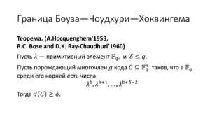 Граница Боуза—Чоудхури—Хоквингема
Теорема. (A.Hocquenghem’1959,
R.C. Bose and D.K. Ray-Chaudhuri’1960)
Пусть 𝜆 — примитивный элемент 𝔽 𝑞, и 𝛿 ≤ 𝑞.
Пусть порождающий многочлен 𝑔 кода 𝐶 ⊆ 𝔽 𝑞
𝑛
таков, что в 𝔽 𝑞
среди его корней есть числа
𝜆 𝑏, 𝜆 𝑏+1, … , 𝜆 𝑏+𝛿−2
Тогда 𝑑 𝐶 ≥ 𝛿.
 