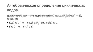 Алгебраическое определение циклических
кодов
Циклический код — это подмножество 𝐶 кольца 𝔽 𝑞 𝑥 𝑥 𝑛 − 1 ,
такое, что
• 𝑓1, 𝑓2 ∈ 𝐶 ⇒ ∀𝛼, 𝛽 ∈ 𝔽 𝑞 𝛼𝑓1 + 𝛽𝑓2 ∈ 𝐶
• 𝑓 ∈ 𝐶 ⇒ 𝑥 ⋅ 𝑓 ∈ 𝐶
 