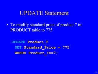 22
UPDATE Statement
• To modify standard price of product 7 in
PRODUCT table to 775
UPDATE Product_T
SET Standard_Price = 775
WHERE Product_ID=7;
 