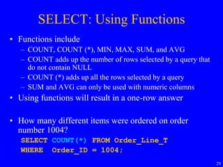 29
SELECT: Using Functions
• Functions include
– COUNT, COUNT (*), MIN, MAX, SUM, and AVG
– COUNT adds up the number of rows selected by a query that
do not contain NULL
– COUNT (*) adds up all the rows selected by a query
– SUM and AVG can only be used with numeric columns
• Using functions will result in a one-row answer
• How many different items were ordered on order
number 1004?
SELECT COUNT(*) FROM Order_Line_T
WHERE Order_ID = 1004;
 