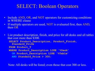 31
SELECT: Boolean Operators
• Include AND, OR, and NOT operators for customizing conditions
in WHERE clause
• If multiple operators are used, NOT is evaluated first, then AND,
then OR
• List product description, finish, and price for all desks and all tables
that cost more than $300.
SELECT Product_Description, Product_Finish,
Standard_Price
FROM Product_T
WHERE Product_Description LIKE ‘%Desk’
OR Product_Description LIKE ‘%Table’
AND Standard_Price > 300;
Note: All desks will be listed; even those that cost 300 or less.
 