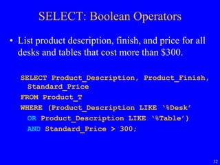 32
SELECT: Boolean Operators
• List product description, finish, and price for all
desks and tables that cost more than $300.
SELECT Product_Description, Product_Finish,
Standard_Price
FROM Product_T
WHERE (Product_Description LIKE ‘%Desk’
OR Product_Description LIKE ‘%Table’)
AND Standard_Price > 300;
 