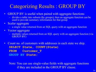 36
Categorizing Results : GROUP BY
• GROUP BY is useful when paired with aggregate functions
– divides a table into subsets (by groups); then an aggregate function can be
used to provide summary information for that group
• Scalar aggregate
– a single value returned from an SQL query with an aggregate function
• Vector aggregate
– multiple values returned from an SQL query with an aggregate function (via
GROUP BY)
• Count no. of customers with addresses in each state we ship.
SELECT State, COUNT(State)
FROM Customer_T
GROUP BY State;
Note: You can use single-value fields with aggregate functions
if they are included in the GROUP BY clause.
 