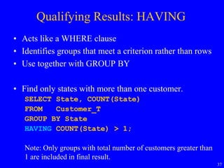 37
Qualifying Results: HAVING
• Acts like a WHERE clause
• Identifies groups that meet a criterion rather than rows
• Use together with GROUP BY
• Find only states with more than one customer.
SELECT State, COUNT(State)
FROM Customer_T
GROUP BY State
HAVING COUNT(State) > 1;
Note: Only groups with total number of customers greater than
1 are included in final result.
 