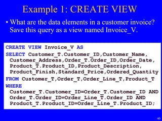 40
Example 1: CREATE VIEW
• What are the data elements in a customer invoice?
Save this query as a view named Invoice_V.
CREATE VIEW Invoice_V AS
SELECT Customer_T.Customer_ID,Customer_Name,
Customer_Address,Order_T.Order_ID,Order_Date,
Product_T.Product_ID,Product_Description,
Product_Finish,Standard_Price,Ordered_Quantity
FROM Customer_T,Order_T,Order_Line_T,Product_T
WHERE
Customer_T.Customer_ID=Order_T.Customer_ID AND
Order_T.Order_ID=Order_Line_T.Order_ID AND
Product_T.Product_ID=Order_Line_T.Product_ID;
 
