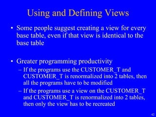 42
Using and Defining Views
• Some people suggest creating a view for every
base table, even if that view is identical to the
base table
• Greater programming productivity
– If the programs use the CUSTOMER_T and
CUSTOMER_T is renormalized into 2 tables, then
all the programs have to be modified
– If the programs use a view on the CUSTOMER_T
and CUSTOMER_T is renormalized into 2 tables,
then only the view has to be recreated
 