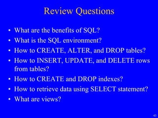 43
Review Questions
• What are the benefits of SQL?
• What is the SQL environment?
• How to CREATE, ALTER, and DROP tables?
• How to INSERT, UPDATE, and DELETE rows
from tables?
• How to CREATE and DROP indexes?
• How to retrieve data using SELECT statement?
• What are views?
 