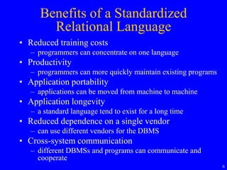 6
Benefits of a Standardized
Relational Language
• Reduced training costs
– programmers can concentrate on one language
• Productivity
– programmers can more quickly maintain existing programs
• Application portability
– applications can be moved from machine to machine
• Application longevity
– a standard language tend to exist for a long time
• Reduced dependence on a single vendor
– can use different vendors for the DBMS
• Cross-system communication
– different DBMSs and programs can communicate and
cooperate
 