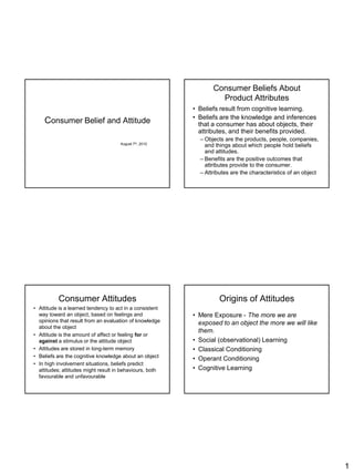 1
Consumer Belief and Attitude
August 7th, 2010
Consumer Beliefs About
Product Attributes
• Beliefs result from cognitive learning.
• Beliefs are the knowledge and inferences
that a consumer has about objects, their
attributes, and their benefits provided.
– Objects are the products, people, companies,
and things about which people hold beliefs
and attitudes.
– Benefits are the positive outcomes that
attributes provide to the consumer.
– Attributes are the characteristics of an object
Consumer Attitudes
• Attitude is a learned tendency to act in a consistent
way toward an object, based on feelings and
opinions that result from an evaluation of knowledge
about the object
• Attitude is the amount of affect or feeling for or
against a stimulus or the attitude object
• Attitudes are stored in long-term memory
• Beliefs are the cognitive knowledge about an object
• In high involvement situations, beliefs predict
attitudes; attitudes might result in behaviours, both
favourable and unfavourable
Origins of Attitudes
• Mere Exposure - The more we are
exposed to an object the more we will like
them.
• Social (observational) Learning
• Classical Conditioning
• Operant Conditioning
• Cognitive Learning
 